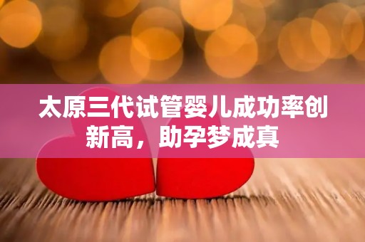 太原三代试管婴儿成功率创新高，助孕梦成真