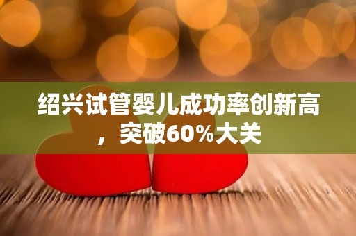 绍兴试管婴儿成功率创新高,突破60%大关 绍兴试管婴儿成功率创新高,突破60%大关