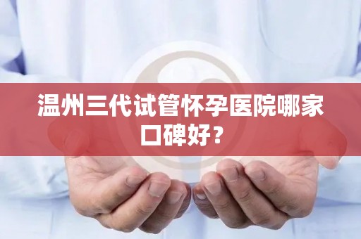 温州三代试管怀孕医院哪家口碑好？