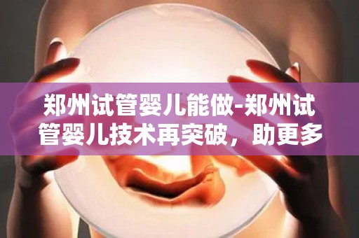 郑州试管婴儿能做-郑州试管婴儿技术再突破，助更多家庭圆梦