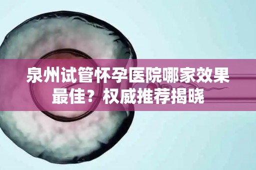 泉州试管怀孕医院哪家效果最佳？权威推荐揭晓