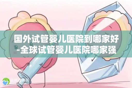 国外试管婴儿医院到哪家好-全球试管婴儿医院哪家强?权威推荐 国外试管婴儿医院到哪家好-全球试管婴儿医院哪家强?权威推荐