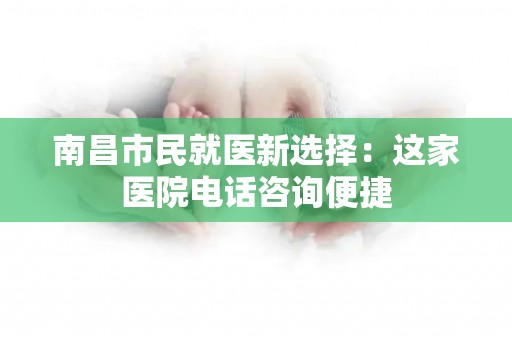 南昌市民就医新选择:这家医院电话咨询便捷 南昌市民就医新选择:这家医院电话咨询便捷