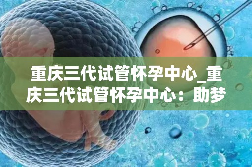重庆三代试管怀孕中心_重庆三代试管怀孕中心:助梦孕育,幸福启航 重庆三代试管怀孕中心_重庆三代试管怀孕中心:助梦孕育,幸福启航