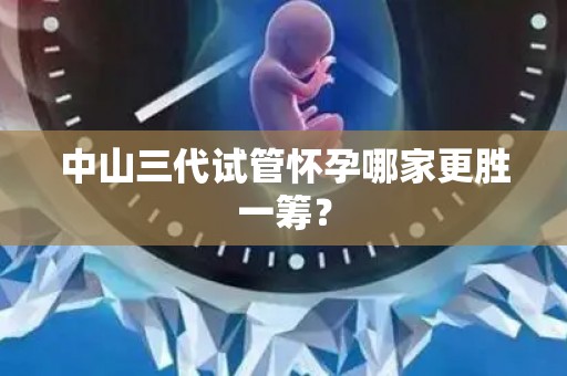 中山三代试管怀孕哪家更胜一筹？