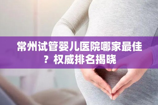 常州试管婴儿医院哪家最佳？权威排名揭晓