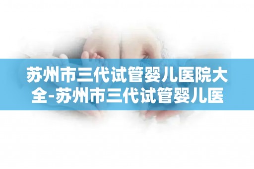 苏州市三代试管婴儿医院大全-苏州市三代试管婴儿医院盘点：孕育新生命的摇篮