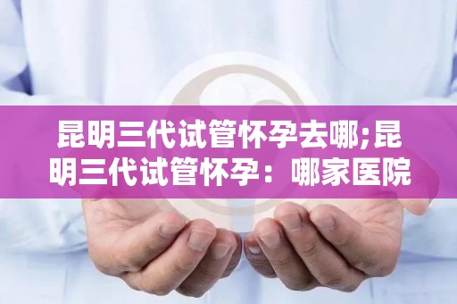 昆明三代试管怀孕去哪;昆明三代试管怀孕：哪家医院技术更胜一筹？
