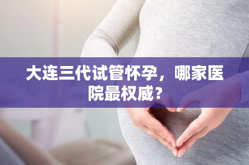 大连三代试管怀孕，哪家医院最权威？