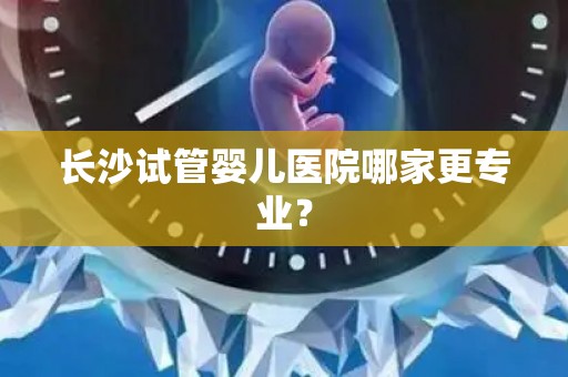 长沙试管婴儿医院哪家更专业？