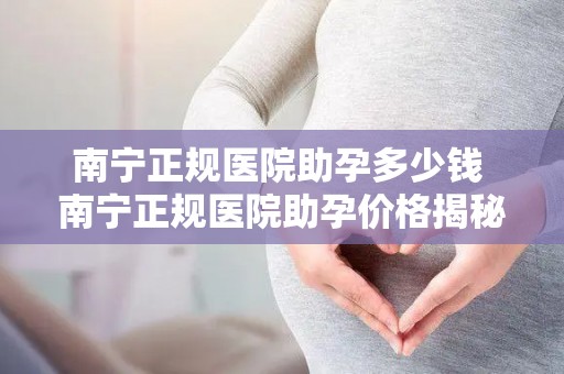 南宁正规医院助孕多少钱 南宁正规医院助孕价格揭秘