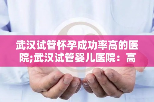 武汉试管怀孕成功率高的医院;武汉试管婴儿医院：高成功率助力生育梦想