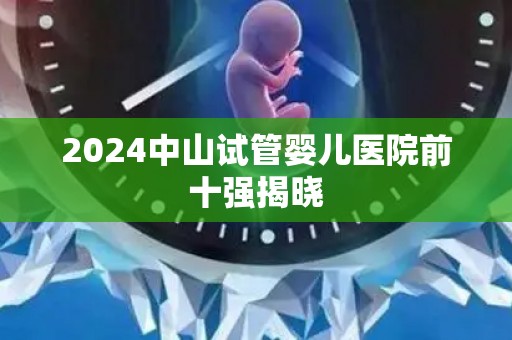2024中山试管婴儿医院前十强揭晓 2024中山试管婴儿医院前十强揭晓