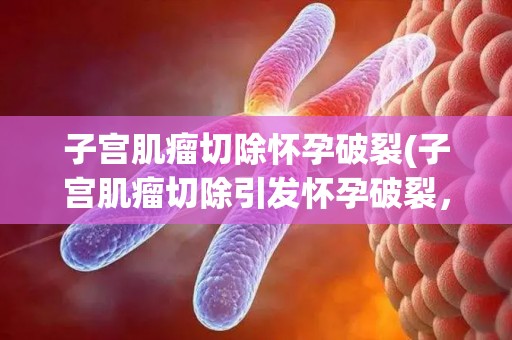子宫肌瘤切除怀孕破裂(子宫肌瘤切除引发怀孕破裂，医学奇迹挽救两条生命)