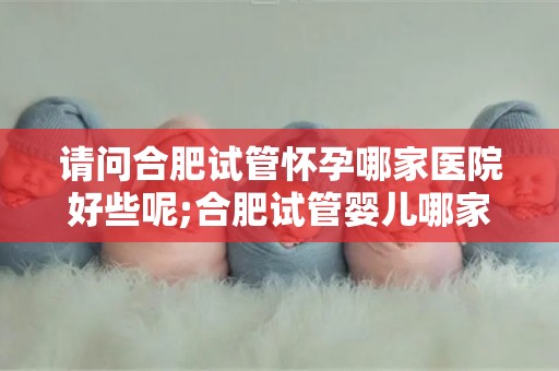 请问合肥试管怀孕哪家医院好些呢;合肥试管婴儿哪家医院更专业？