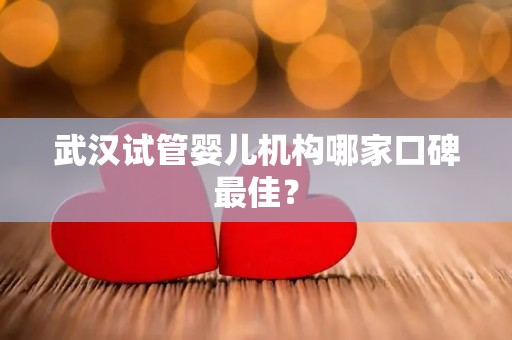 武汉试管婴儿机构哪家口碑最佳？