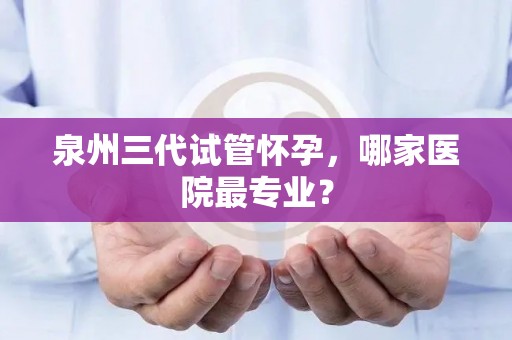 泉州三代试管怀孕，哪家医院最专业？