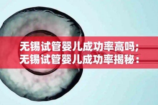 无锡试管婴儿成功率高吗;无锡试管婴儿成功率揭秘：领跑全国？