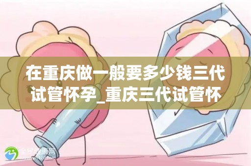 在重庆做一般要多少钱三代试管怀孕_重庆三代试管怀孕费用揭秘:三代试管要花多少钱? 在重庆做一般要多少钱三代试管怀孕_重庆三代试管怀孕费用揭秘:三代试管要花多少钱?