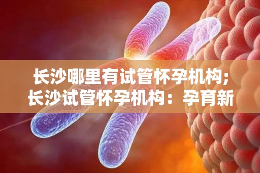 长沙哪里有试管怀孕机构;长沙试管怀孕机构：孕育新生命的温馨港湾