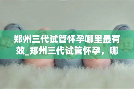 郑州三代试管怀孕哪里最有效_郑州三代试管怀孕，哪家医院最有效？
