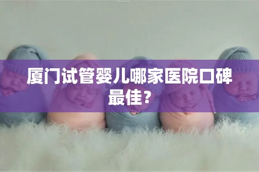 厦门试管婴儿哪家医院口碑最佳？