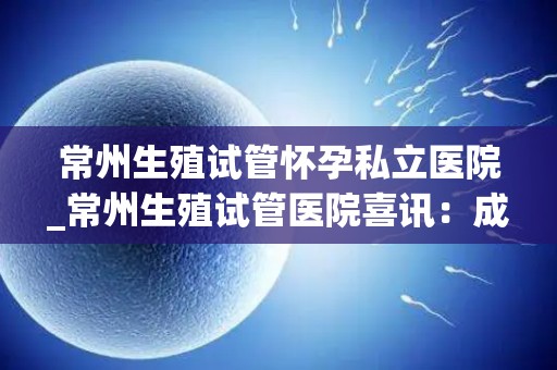 常州生殖试管怀孕私立医院_常州生殖试管医院喜讯：成功助多对夫妇圆梦育儿