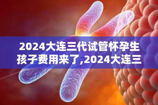 2024大连三代试管怀孕生孩子费用来了,2024大连三代试管费用大揭秘，生育新选择成本全览