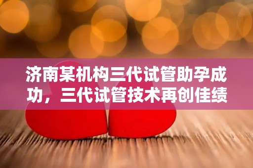 济南某机构三代试管助孕成功，三代试管技术再创佳绩