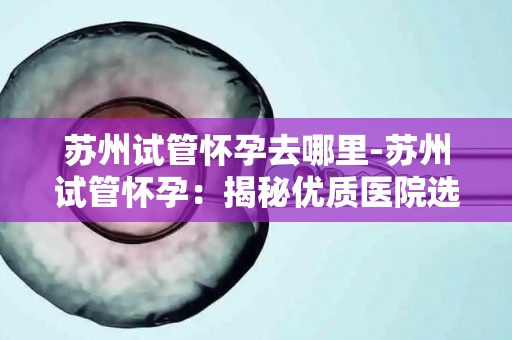 苏州试管怀孕去哪里-苏州试管怀孕：揭秘优质医院选择攻略