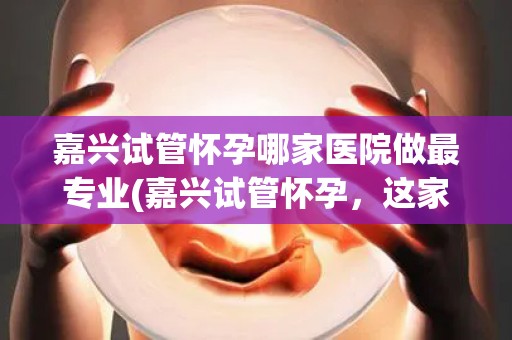 嘉兴试管怀孕哪家医院做最专业(嘉兴试管怀孕，这家医院最专业)