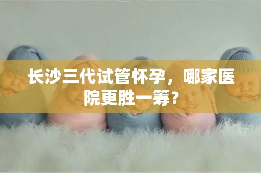 长沙三代试管怀孕，哪家医院更胜一筹？