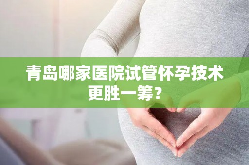 青岛哪家医院试管怀孕技术更胜一筹？