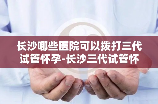 长沙哪些医院可以拨打三代试管怀孕-长沙三代试管怀孕，这些医院可拨打咨询