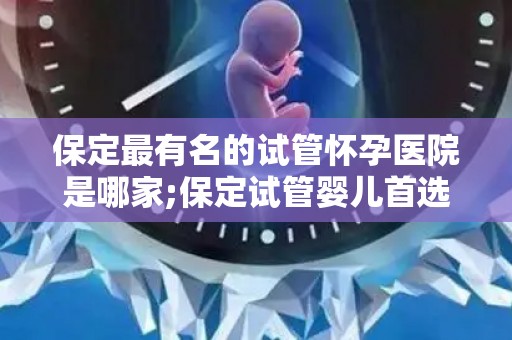 保定最有名的试管怀孕医院是哪家;保定试管婴儿首选医院揭秘：哪家医院最权威？