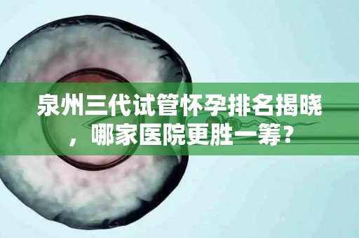 泉州三代试管怀孕排名揭晓，哪家医院更胜一筹？