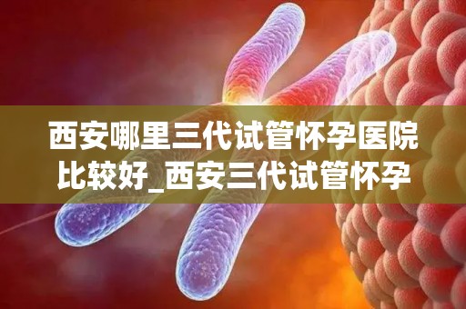 西安哪里三代试管怀孕医院比较好_西安三代试管怀孕医院哪家口碑好？