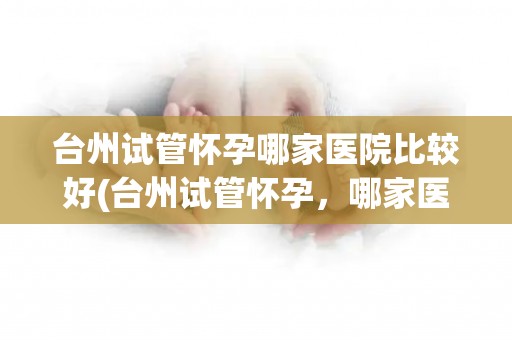 台州试管怀孕哪家医院比较好(台州试管怀孕，哪家医院更胜一筹？)
