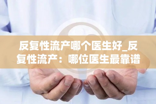 反复性流产哪个医生好_反复性流产：哪位医生最靠谱？