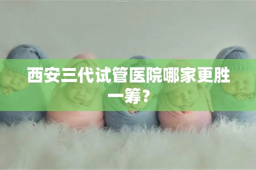 西安三代试管医院哪家更胜一筹? 西安三代试管医院哪家更胜一筹?