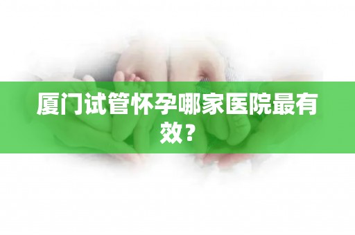 厦门试管怀孕哪家医院最有效? 厦门试管怀孕哪家医院最有效?