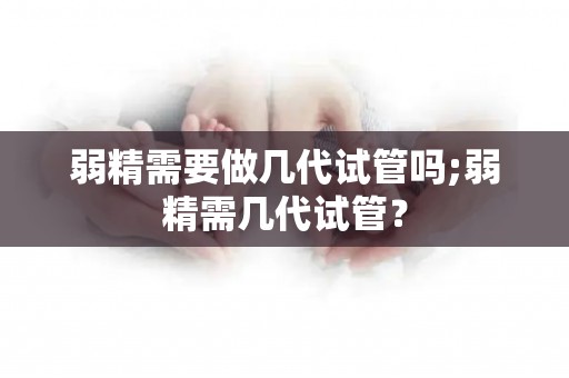 弱精需要做几代试管吗;弱精需几代试管? 弱精需要做几代试管吗;弱精需几代试管?
