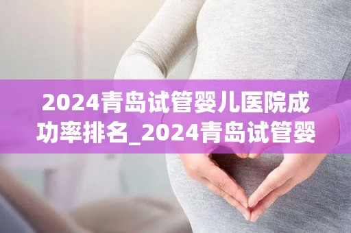 2024青岛试管婴儿医院成功率排名_2024青岛试管婴儿医院成功率哪家强?排名揭晓 2024青岛试管婴儿医院成功率排名_2024青岛试管婴儿医院成功率哪家强?排名揭晓