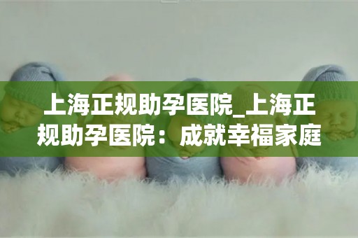 上海正规助孕医院_上海正规助孕医院:成就幸福家庭的最佳选择 上海正规助孕医院_上海正规助孕医院:成就幸福家庭的最佳选择