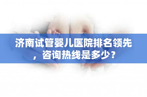 济南试管婴儿医院排名领先，咨询热线是多少？