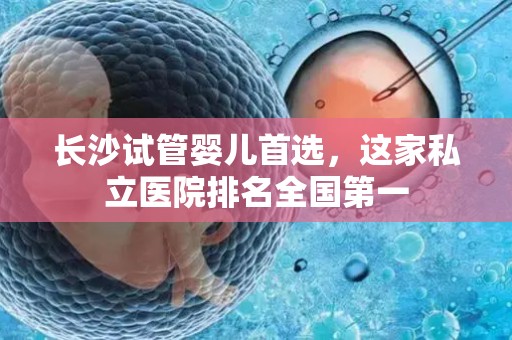 长沙试管婴儿首选，这家私立医院排名全国第一