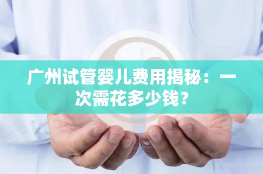 广州试管婴儿费用揭秘：一次需花多少钱？