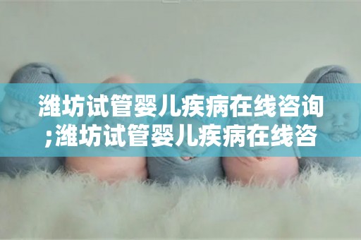 潍坊试管婴儿疾病在线咨询;潍坊试管婴儿疾病在线咨询平台全新上线