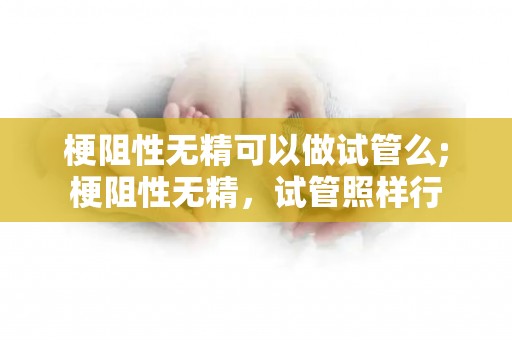 梗阻性无精可以做试管么;梗阻性无精，试管照样行