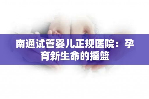 南通试管婴儿正规医院：孕育新生命的摇篮